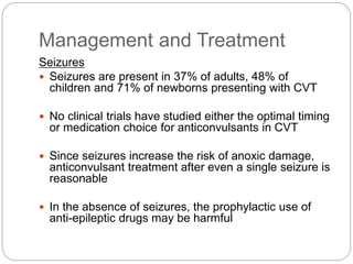 Management and Treatment
Seizures
 Seizures are present in 37% of adults, 48% of
children and 71% of newborns presenting with CVT
 No clinical trials have studied either the optimal timing
or medication choice for anticonvulsants in CVT
 Since seizures increase the risk of anoxic damage,
anticonvulsant treatment after even a single seizure is
reasonable
 In the absence of seizures, the prophylactic use of
anti-epileptic drugs may be harmful
 