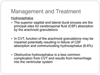 Management and Treatment
Hydrocephalus
 The superior sagittal and lateral dural sinuses are the
principal sites for cerebrospinal fluid (CSF) absorption
by the arachnoid granulations
 In CVT, function of the arachnoid granulations may be
impaired potentially resulting in failure of CSF
absorption and communicating hydrocephalus (6.6%)
 Obstructive hydrocephalus is a less common
complication from CVT and results from hemorrhage
into the ventricular system
 