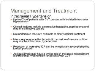 Management and Treatment
Intracranial Hypertension
 Up to 40% of patients with CVT present with isolated intracranial
hypertension
 Clinical features include progressive headache, papilledema and
third or sixth nerve palsies
 No randomized trials are available to clarify optimal treatment
 Measures to reduce the thrombotic occlusion of venous outflow
may resolve intracranial hypertension
 Reduction of increased ICP can be immediately accomplished by
lumbar puncture
 Acetazolamide may have a limited role in the acute management
of intracranial hypertension for patients with CVT
 