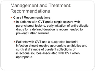 Management and Treatment:
Recommendations
 Class I Recommendations
 In patients with CVT and a single seizure with
parenchymal lesions, early initiation of anti-epileptic
drugs for a defined duration is recommended to
prevent further seizures
 Patients with CVT and a suspected bacterial
infection should receive appropriate antibiotics and
surgical drainage of purulent collections of
infectious sources associated with CVT when
appropriate
 