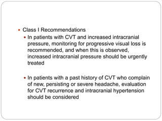  Class I Recommendations
 In patients with CVT and increased intracranial
pressure, monitoring for progressive visual loss is
recommended, and when this is observed,
increased intracranial pressure should be urgently
treated
 In patients with a past history of CVT who complain
of new, persisting or severe headache, evaluation
for CVT recurrence and intracranial hypertension
should be considered
 