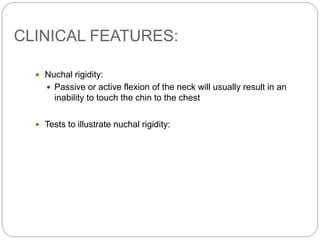 CLINICAL FEATURES:
 Nuchal rigidity:
 Passive or active flexion of the neck will usually result in an
inability to touch the chin to the chest
 Tests to illustrate nuchal rigidity:
 