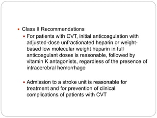  Class II Recommendations
 For patients with CVT, initial anticoagulation with
adjusted-dose unfractionated heparin or weight-
based low molecular weight heparin in full
anticoagulant doses is reasonable, followed by
vitamin K antagonists, regardless of the presence of
intracerebral hemorrhage
 Admission to a stroke unit is reasonable for
treatment and for prevention of clinical
complications of patients with CVT
 