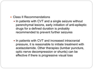  Class II Recommendations
 In patients with CVT and a single seizure without
parenchymal lesions, early initiation of anti-epileptic
drugs for a defined duration is probably
recommended to prevent further seizures
 In patients with CVT and increased intracranial
pressure, it is reasonable to initiate treatment with
acetazolamide. Other therapies (lumbar puncture,
optic nerve decompression or shunts) can be
effective if there is progressive visual loss
 