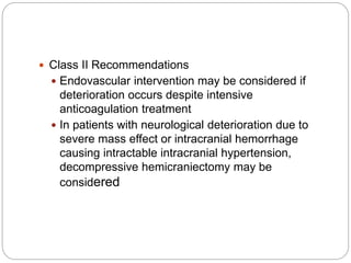  Class II Recommendations
 Endovascular intervention may be considered if
deterioration occurs despite intensive
anticoagulation treatment
 In patients with neurological deterioration due to
severe mass effect or intracranial hemorrhage
causing intractable intracranial hypertension,
decompressive hemicraniectomy may be
considered
 