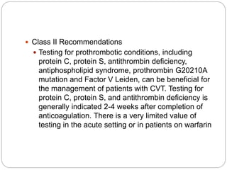  Class II Recommendations
 Testing for prothrombotic conditions, including
protein C, protein S, antithrombin deficiency,
antiphospholipid syndrome, prothrombin G20210A
mutation and Factor V Leiden, can be beneficial for
the management of patients with CVT. Testing for
protein C, protein S, and antithrombin deficiency is
generally indicated 2-4 weeks after completion of
anticoagulation. There is a very limited value of
testing in the acute setting or in patients on warfarin
 