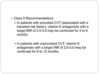  Class II Recommendations
 In patients with provoked CVT (associated with a
transient risk factor), vitamin K antagonists with a
target INR of 2.0-3.0 may be continued for 3 to 6
months
 In patients with unprovoked CVT, vitamin K
antagonists with a target INR of 2.0-3.0 may be
continued for 6 to 12 months
 
