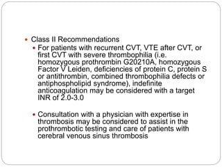  Class II Recommendations
 For patients with recurrent CVT, VTE after CVT, or
first CVT with severe thrombophilia (i.e.
homozygous prothrombin G20210A, homozygous
Factor V Leiden, deficiencies of protein C, protein S
or antithrombin, combined thrombophilia defects or
antiphospholipid syndrome), indefinite
anticoagulation may be considered with a target
INR of 2.0-3.0
 Consultation with a physician with expertise in
thrombosis may be considered to assist in the
prothrombotic testing and care of patients with
cerebral venous sinus thrombosis
 