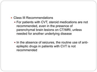  Class III Recommendations
 For patients with CVT, steroid medications are not
recommended, even in the presence of
parenchymal brain lesions on CT/MRI, unless
needed for another underlying disease
 In the absence of seizures, the routine use of anti-
epileptic drugs in patients with CVT is not
recommended
 