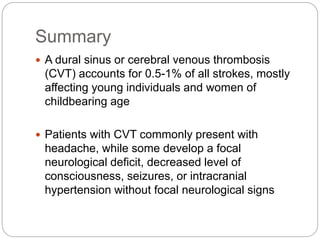 Summary
 A dural sinus or cerebral venous thrombosis
(CVT) accounts for 0.5-1% of all strokes, mostly
affecting young individuals and women of
childbearing age
 Patients with CVT commonly present with
headache, while some develop a focal
neurological deficit, decreased level of
consciousness, seizures, or intracranial
hypertension without focal neurological signs
 