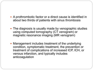  A prothrombotic factor or a direct cause is identified in
about two thirds of patients with sinus thrombosis
 The diagnosis is usually made by venographic studies
using computed tomography (CT venogram) or
magnetic resonance imaging (MR venogram)
 Management includes treatment of the underlying
condition, symptomatic treatment, the prevention or
treatment of complications of increased ICP, ICH, or
venous infarction, and typically includes
anticoagulation
 