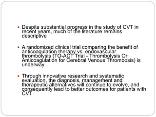  Despite substantial progress in the study of CVT in
recent years, much of the literature remains
descriptive
 A randomized clinical trial comparing the benefit of
anticoagulation therapy vs. endovascular
thrombolysis (TO-ACT Trial - Thrombolysis Or
Anticoagulation for Cerebral Venous Thrombosis) is
underway
 Through innovative research and systematic
evaluation, the diagnosis, management and
therapeutic alternatives will continue to evolve, and
consequently lead to better outcomes for patients with
CVT
 