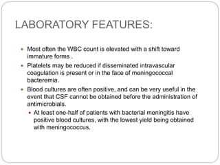 LABORATORY FEATURES:
 Most often the WBC count is elevated with a shift toward
immature forms .
 Platelets may be reduced if disseminated intravascular
coagulation is present or in the face of meningococcal
bacteremia.
 Blood cultures are often positive, and can be very useful in the
event that CSF cannot be obtained before the administration of
antimicrobials.
 At least one-half of patients with bacterial meningitis have
positive blood cultures, with the lowest yield being obtained
with meningococcus.
 