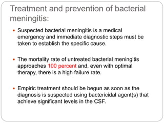 Treatment and prevention of bacterial
meningitis:
 Suspected bacterial meningitis is a medical
emergency and immediate diagnostic steps must be
taken to establish the specific cause.
 The mortality rate of untreated bacterial meningitis
approaches 100 percent and, even with optimal
therapy, there is a high failure rate.
 Empiric treatment should be begun as soon as the
diagnosis is suspected using bactericidal agent(s) that
achieve significant levels in the CSF.
 