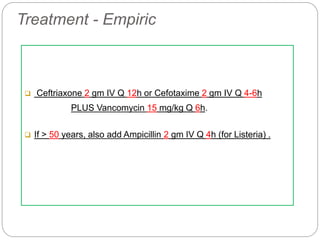 Treatment - Empiric
 Ceftriaxone 2 gm IV Q 12h or Cefotaxime 2 gm IV Q 4-6h
PLUS Vancomycin 15 mg/kg Q 6h.
 If > 50 years, also add Ampicillin 2 gm IV Q 4h (for Listeria) .
 