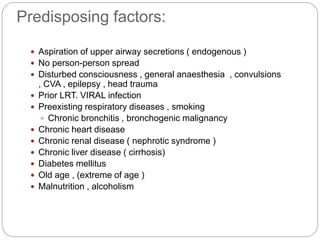 Predisposing factors:
 Aspiration of upper airway secretions ( endogenous )
 No person-person spread
 Disturbed consciousness , general anaesthesia , convulsions
, CVA , epilepsy , head trauma
 Prior LRT. VIRAL infection
 Preexisting respiratory diseases , smoking
 Chronic bronchitis , bronchogenic malignancy
 Chronic heart disease
 Chronic renal disease ( nephrotic syndrome )
 Chronic liver disease ( cirrhosis)
 Diabetes mellitus
 Old age , (extreme of age )
 Malnutrition , alcoholism
 