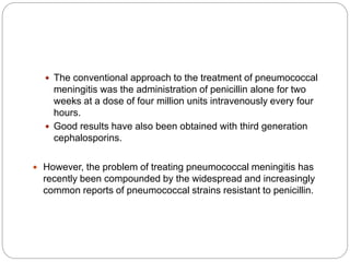  The conventional approach to the treatment of pneumococcal
meningitis was the administration of penicillin alone for two
weeks at a dose of four million units intravenously every four
hours.
 Good results have also been obtained with third generation
cephalosporins.
 However, the problem of treating pneumococcal meningitis has
recently been compounded by the widespread and increasingly
common reports of pneumococcal strains resistant to penicillin.
 