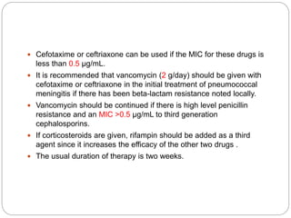  Cefotaxime or ceftriaxone can be used if the MIC for these drugs is
less than 0.5 µg/mL.
 It is recommended that vancomycin (2 g/day) should be given with
cefotaxime or ceftriaxone in the initial treatment of pneumococcal
meningitis if there has been beta-lactam resistance noted locally.
 Vancomycin should be continued if there is high level penicillin
resistance and an MIC >0.5 µg/mL to third generation
cephalosporins.
 If corticosteroids are given, rifampin should be added as a third
agent since it increases the efficacy of the other two drugs .
 The usual duration of therapy is two weeks.
 
