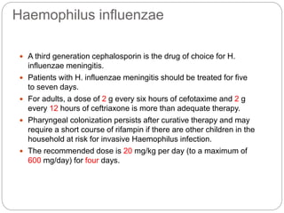 Haemophilus influenzae
 A third generation cephalosporin is the drug of choice for H.
influenzae meningitis.
 Patients with H. influenzae meningitis should be treated for five
to seven days.
 For adults, a dose of 2 g every six hours of cefotaxime and 2 g
every 12 hours of ceftriaxone is more than adequate therapy.
 Pharyngeal colonization persists after curative therapy and may
require a short course of rifampin if there are other children in the
household at risk for invasive Haemophilus infection.
 The recommended dose is 20 mg/kg per day (to a maximum of
600 mg/day) for four days.
 