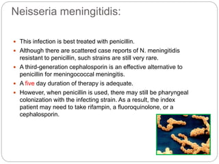 Neisseria meningitidis:
 This infection is best treated with penicillin.
 Although there are scattered case reports of N. meningitidis
resistant to penicillin, such strains are still very rare.
 A third-generation cephalosporin is an effective alternative to
penicillin for meningococcal meningitis.
 A five day duration of therapy is adequate.
 However, when penicillin is used, there may still be pharyngeal
colonization with the infecting strain. As a result, the index
patient may need to take rifampin, a fluoroquinolone, or a
cephalosporin.
 