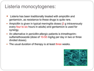 Listeria monocytogenes:
 Listeria has been traditionally treated with ampicillin and
gentamicin, as resistance to these drugs is quite rare.
 Ampicillin is given in typical meningitis doses (2 g intravenously
every four to six hours in adults) and gentamicin is used for
synergy.
 An alternative in penicillin-allergic patients is trimethoprim-
sulfamethoxazole (dose of 10-50 mg/kg per day in two or three
divided doses).
 The usual duration of therapy is at least three weeks.
 