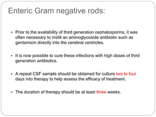 Enteric Gram negative rods:
 Prior to the availability of third generation cephalosporins, it was
often necessary to instill an aminoglycoside antibiotic such as
gentamicin directly into the cerebral ventricles.
 It is now possible to cure these infections with high doses of third
generation antibiotics.
 A repeat CSF sample should be obtained for culture two to four
days into therapy to help assess the efficacy of treatment.
 The duration of therapy should be at least three weeks.
 