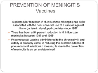 PREVENTION OF MENINGITIS
Vaccines
A spectacular reduction in H. influenzae meningitis has been
associated with the near universal use of a vaccine against
this organism in developed countries since 1987
 There has been a 94 percent reduction in H. influenzae
meningitis between 1987 and 1995
 Pneumococcal vaccine administered to the chronically ill and
elderly is probably useful in reducing the overall incidence of
pneumococcal infections. However, its role in the prevention
of meningitis is as yet undetermined
 