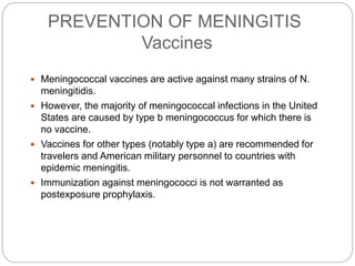 PREVENTION OF MENINGITIS
Vaccines
 Meningococcal vaccines are active against many strains of N.
meningitidis.
 However, the majority of meningococcal infections in the United
States are caused by type b meningococcus for which there is
no vaccine.
 Vaccines for other types (notably type a) are recommended for
travelers and American military personnel to countries with
epidemic meningitis.
 Immunization against meningococci is not warranted as
postexposure prophylaxis.
 