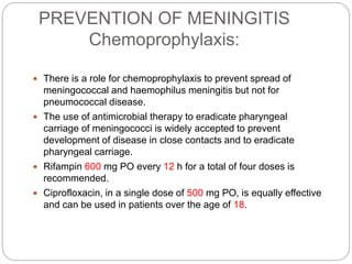 PREVENTION OF MENINGITIS
Chemoprophylaxis:
 There is a role for chemoprophylaxis to prevent spread of
meningococcal and haemophilus meningitis but not for
pneumococcal disease.
 The use of antimicrobial therapy to eradicate pharyngeal
carriage of meningococci is widely accepted to prevent
development of disease in close contacts and to eradicate
pharyngeal carriage.
 Rifampin 600 mg PO every 12 h for a total of four doses is
recommended.
 Ciprofloxacin, in a single dose of 500 mg PO, is equally effective
and can be used in patients over the age of 18.
 