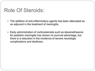Role Of Steroids:
 The addition of anti-inflammatory agents has been attempted as
an adjuvant in the treatment of meningitis.
 Early administration of corticosteroids such as dexamethasone
for pediatric meningitis has shown no survival advantage, but
there is a reduction in the incidence of severe neurologic
complications and deafness.
 