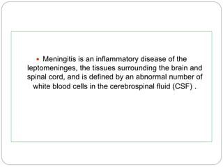  Meningitis is an inflammatory disease of the
leptomeninges, the tissues surrounding the brain and
spinal cord, and is defined by an abnormal number of
white blood cells in the cerebrospinal fluid (CSF) .
 