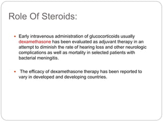 Role Of Steroids:
 Early intravenous administration of glucocorticoids usually
dexamethasone has been evaluated as adjuvant therapy in an
attempt to diminish the rate of hearing loss and other neurologic
complications as well as mortality in selected patients with
bacterial meningitis.
 The efficacy of dexamethasone therapy has been reported to
vary in developed and developing countries.
 