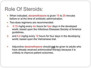 Role Of Steroids:
 When indicated, dexamethasone is given 15 to 20 minutes
before or at the time of antibiotic administration.
 Two-dose regimens are recommended:
A. 0.15 mg/kg every six hours for four days in the developed
world, based upon the Infectious Diseases Society of America
guidelines.
B. and 0.4 mg/kg every 12 hours for four days in the developing
world, based upon the Vietnamese trial.
 Adjunctive dexamethasone should not be given to adults who
have already received antimicrobial therapy because it is
unlikely to improve patient outcomes.
 