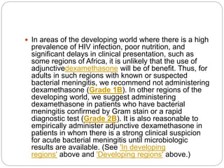  In areas of the developing world where there is a high
prevalence of HIV infection, poor nutrition, and
significant delays in clinical presentation, such as
some regions of Africa, it is unlikely that the use of
adjunctivedexamethasone will be of benefit. Thus, for
adults in such regions with known or suspected
bacterial meningitis, we recommend not administering
dexamethasone (Grade 1B). In other regions of the
developing world, we suggest administering
dexamethasone in patients who have bacterial
meningitis confirmed by Gram stain or a rapid
diagnostic test (Grade 2B). It is also reasonable to
empirically administer adjunctive dexamethasone in
patients in whom there is a strong clinical suspicion
for acute bacterial meningitis until microbiologic
results are available. (See 'In developing
regions' above and 'Developing regions' above.)
 