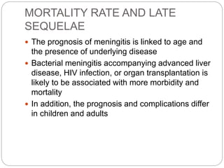MORTALITY RATE AND LATE
SEQUELAE
 The prognosis of meningitis is linked to age and
the presence of underlying disease
 Bacterial meningitis accompanying advanced liver
disease, HIV infection, or organ transplantation is
likely to be associated with more morbidity and
mortality
 In addition, the prognosis and complications differ
in children and adults
 