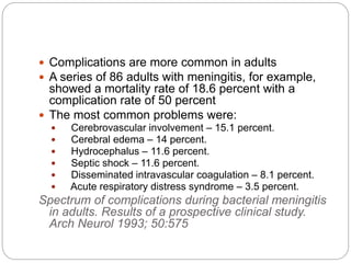  Complications are more common in adults
 A series of 86 adults with meningitis, for example,
showed a mortality rate of 18.6 percent with a
complication rate of 50 percent
 The most common problems were:
 Cerebrovascular involvement – 15.1 percent.
 Cerebral edema – 14 percent.
 Hydrocephalus – 11.6 percent.
 Septic shock – 11.6 percent.
 Disseminated intravascular coagulation – 8.1 percent.
 Acute respiratory distress syndrome – 3.5 percent.
Spectrum of complications during bacterial meningitis
in adults. Results of a prospective clinical study.
Arch Neurol 1993; 50:575
 