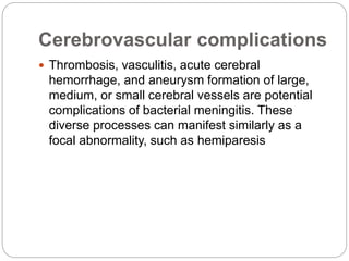 Cerebrovascular complications
 Thrombosis, vasculitis, acute cerebral
hemorrhage, and aneurysm formation of large,
medium, or small cerebral vessels are potential
complications of bacterial meningitis. These
diverse processes can manifest similarly as a
focal abnormality, such as hemiparesis
 