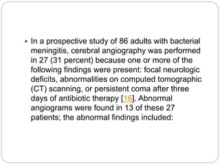  In a prospective study of 86 adults with bacterial
meningitis, cerebral angiography was performed
in 27 (31 percent) because one or more of the
following findings were present: focal neurologic
deficits, abnormalities on computed tomographic
(CT) scanning, or persistent coma after three
days of antibiotic therapy [16]. Abnormal
angiograms were found in 13 of these 27
patients; the abnormal findings included:
 
