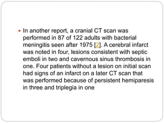  In another report, a cranial CT scan was
performed in 87 of 122 adults with bacterial
meningitis seen after 1975 [2]. A cerebral infarct
was noted in four, lesions consistent with septic
emboli in two and cavernous sinus thrombosis in
one. Four patients without a lesion on initial scan
had signs of an infarct on a later CT scan that
was performed because of persistent hemiparesis
in three and triplegia in one
 