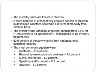  The mortality rates are lowest in children
 A meta-analysis of prospectively enrolled cohorts of children
in developed countries showed a 4.8 percent mortality from
1955 to 1993
 The mortality rate varied by organism, ranging from 3.8% for
H. influenzae to 7.5 percent for N. meningitidis to 15.3% for S.
pneumoniae
 83.6 percent of the surviving children had apparently
complete recovery
 The most common sequelae were
 Deafness – 10.5 percent.
 Bilateral severe or profound deafness – 5.1 percent.
 Mental retardation – 4.2 percent.
 Spasticity and/or paresis – 3.5 percent.
 Seizures – 4.2 percent.
 