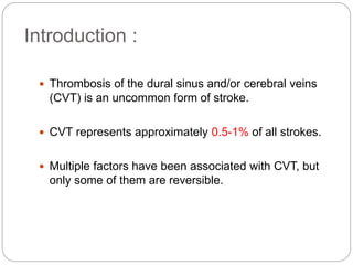 Introduction :
 Thrombosis of the dural sinus and/or cerebral veins
(CVT) is an uncommon form of stroke.
 CVT represents approximately 0.5-1% of all strokes.
 Multiple factors have been associated with CVT, but
only some of them are reversible.
 