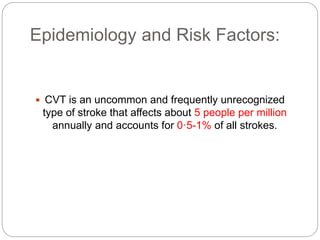 Epidemiology and Risk Factors:
 CVT is an uncommon and frequently unrecognized
type of stroke that affects about 5 people per million
annually and accounts for 0·5-1% of all strokes.
 