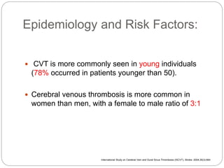 Epidemiology and Risk Factors:
 CVT is more commonly seen in young individuals
(78% occurred in patients younger than 50).
 Cerebral venous thrombosis is more common in
women than men, with a female to male ratio of 3:1
International Study on Cerebral Vein and Dural Sinus Thrombosis (ISCVT), Stroke. 2004;35(3):664
 