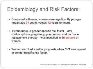 Epidemiology and Risk Factors:
 Compared with men, women were significantly younger
(mean age 34 years, versus 42 years for men).
 Furthermore, a gender specific risk factor – oral
contraceptives, pregnancy, puerperium, and hormone
replacement therapy – was identified in 65 percent of
women.
 Women also had a better prognosis when CVT was related
to gender specific risk factor.
International Study on Cerebral Vein and Dural Sinus Thrombosis (ISCVT), Stroke. 2004;35(3):664
 