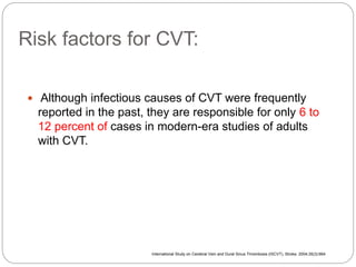 Risk factors for CVT:
 Although infectious causes of CVT were frequently
reported in the past, they are responsible for only 6 to
12 percent of cases in modern-era studies of adults
with CVT.
International Study on Cerebral Vein and Dural Sinus Thrombosis (ISCVT), Stroke. 2004;35(3):664
 