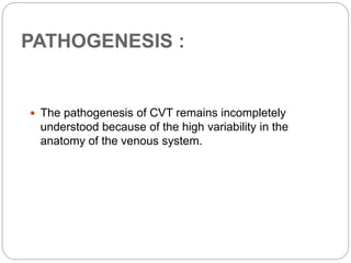PATHOGENESIS :
 The pathogenesis of CVT remains incompletely
understood because of the high variability in the
anatomy of the venous system.
 