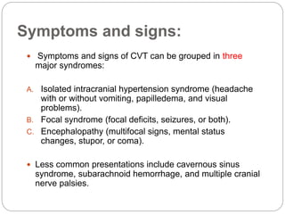 Symptoms and signs:
 Symptoms and signs of CVT can be grouped in three
major syndromes:
A. Isolated intracranial hypertension syndrome (headache
with or without vomiting, papilledema, and visual
problems).
B. Focal syndrome (focal deficits, seizures, or both).
C. Encephalopathy (multifocal signs, mental status
changes, stupor, or coma).
 Less common presentations include cavernous sinus
syndrome, subarachnoid hemorrhage, and multiple cranial
nerve palsies.
 
