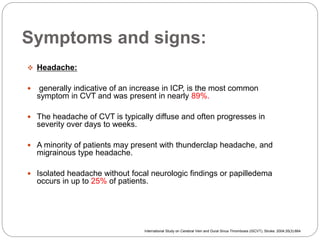 Symptoms and signs:
 Headache:
 generally indicative of an increase in ICP, is the most common
symptom in CVT and was present in nearly 89%.
 The headache of CVT is typically diffuse and often progresses in
severity over days to weeks.
 A minority of patients may present with thunderclap headache, and
migrainous type headache.
 Isolated headache without focal neurologic findings or papilledema
occurs in up to 25% of patients.
International Study on Cerebral Vein and Dural Sinus Thrombosis (ISCVT), Stroke. 2004;35(3):664
 