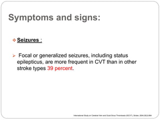 Symptoms and signs:
 Seizures :
 Focal or generalized seizures, including status
epilepticus, are more frequent in CVT than in other
stroke types 39 percent.
International Study on Cerebral Vein and Dural Sinus Thrombosis (ISCVT), Stroke. 2004;35(3):664
 