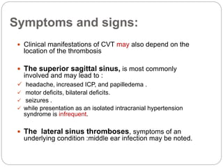 Symptoms and signs:
 Clinical manifestations of CVT may also depend on the
location of the thrombosis
 The superior sagittal sinus, is most commonly
involved and may lead to :
 headache, increased ICP, and papilledema .
 motor deficits, bilateral deficits.
 seizures .
 while presentation as an isolated intracranial hypertension
syndrome is infrequent.
 The lateral sinus thromboses, symptoms of an
underlying condition :middle ear infection may be noted.
 